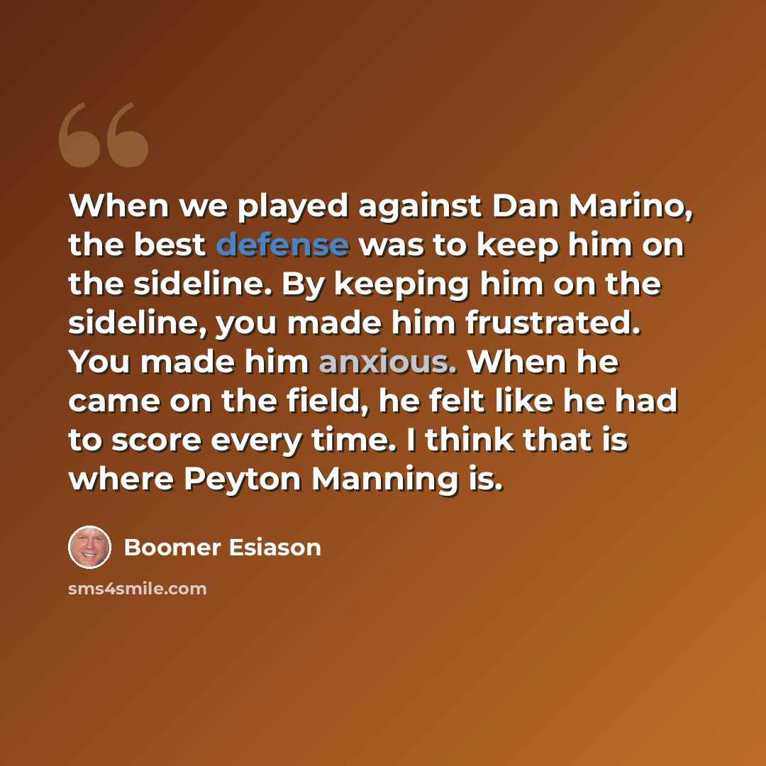“When we played against Dan Marino, the best defense was to keep him on the sideline. By keeping him on the sideline, you made him frustrated. You made him anxious. When he came on the field, he felt like he had to score every time. I think that is where Peyton Manning is.” quote by Boomer Esiason
