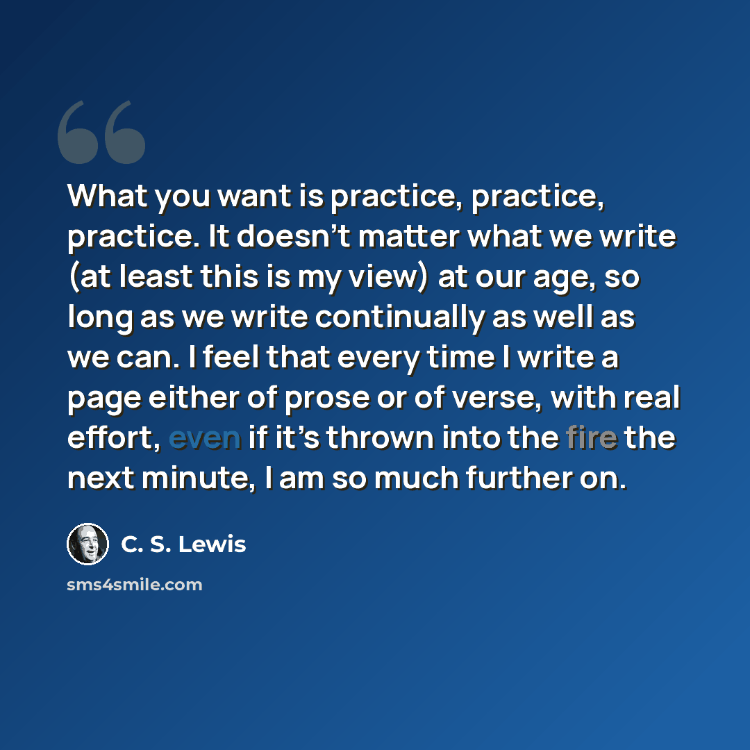 “What you want is practice, practice, practice. It doesn’t matter what we write (at least this is my view) at our age, so long as we write continually as well as we can. I feel that every time I write a page either of prose or of verse, with real effort, even if it’s thrown into the fire the next…” quote by C. S. Lewis