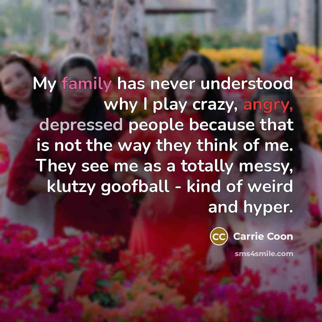“My family has never understood why I play crazy, angry, depressed people because that is not the way they think of me. They see me as a totally messy, klutzy goofball - kind of weird and hyper.” quote by Carrie Coon