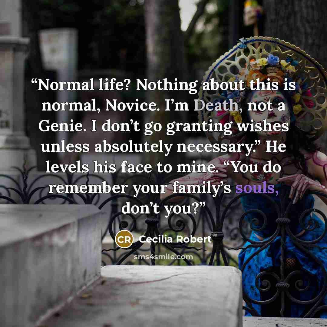 “Normal life? Nothing about this is normal, Novice. I’m Death, not a Genie. I don’t go granting wishes unless absolutely necessary.” He levels his face to mine. “You do remember your family’s souls, don’t you?” quote by Cecilia Robert