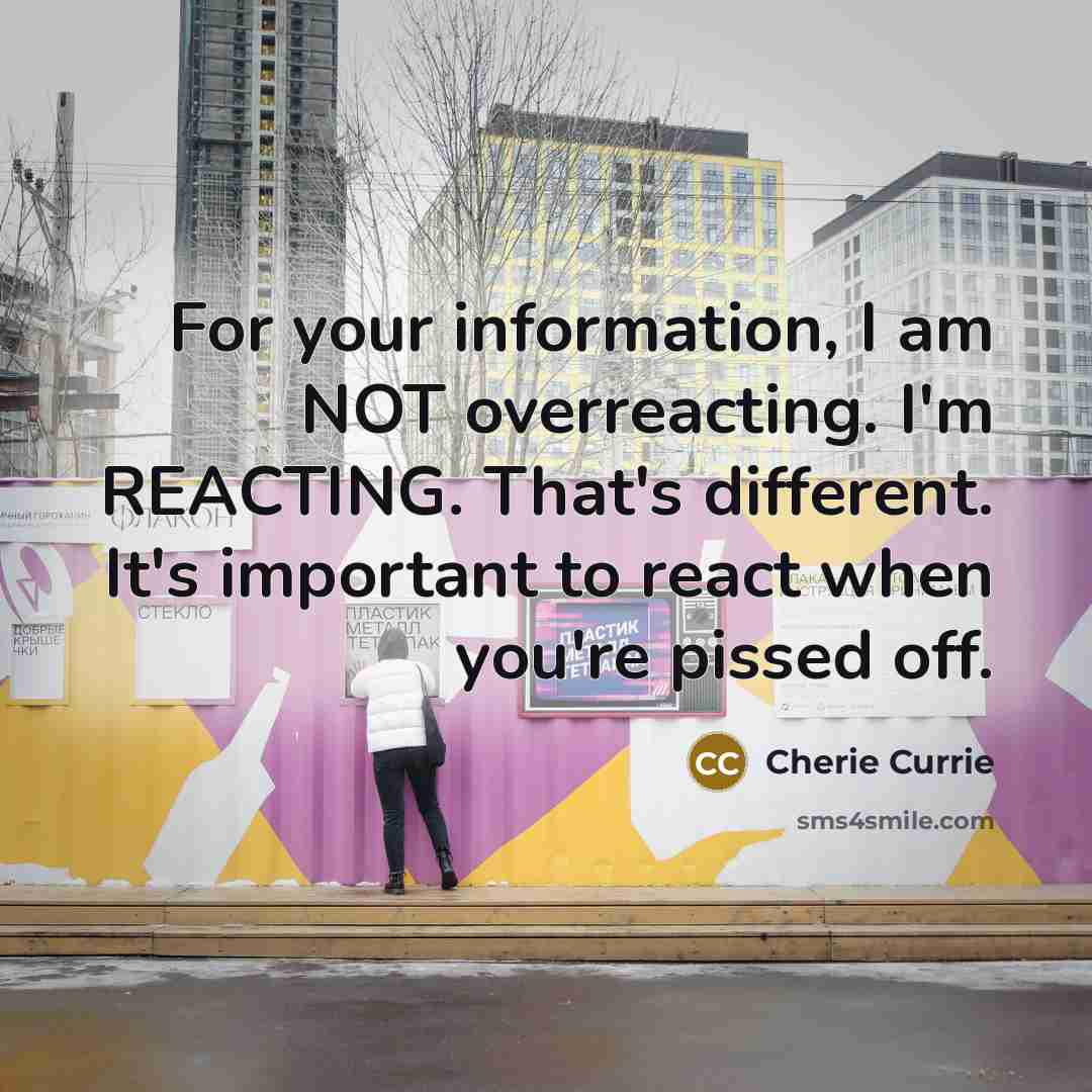 “For your information, I am NOT overreacting. I'm REACTING. That's different. It's important to react when you're pissed off.” quote by Cherie Currie