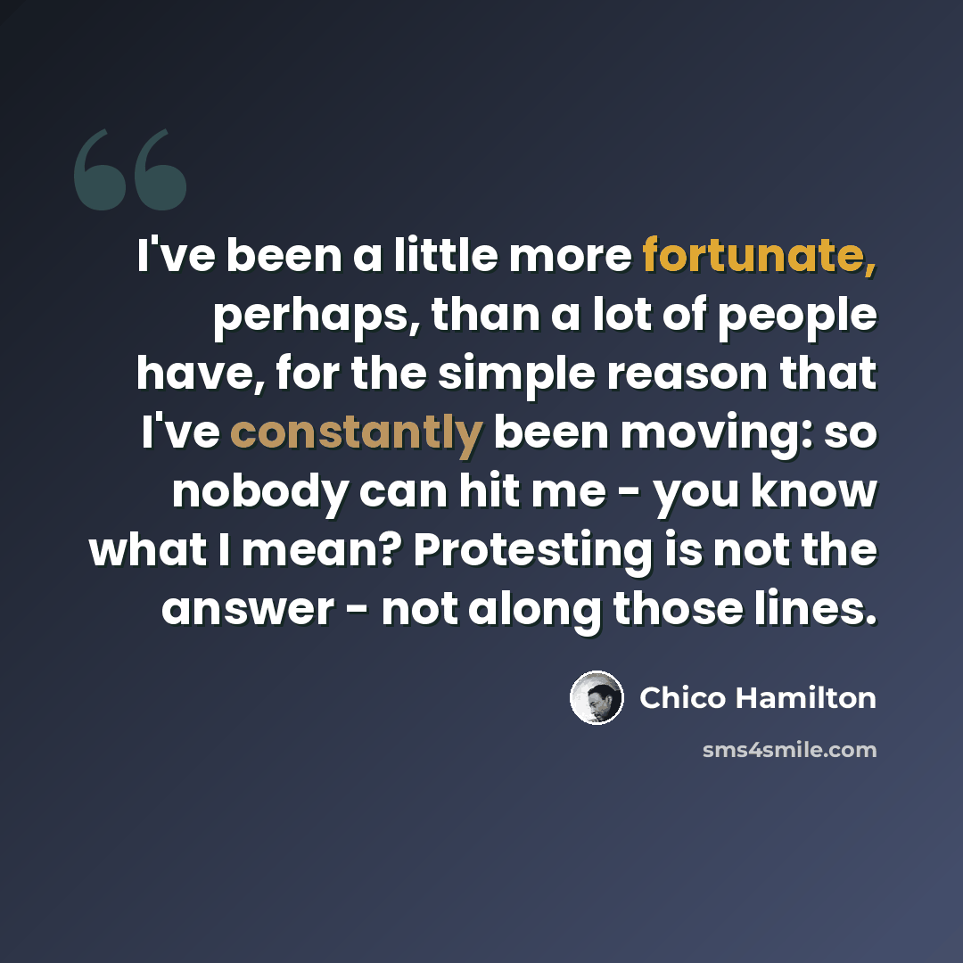 “I've been a little more fortunate, perhaps, than a lot of people have, for the simple reason that I've constantly been moving: so nobody can hit me - you know what I mean? Protesting is not the answer - not along those lines.” quote by Chico Hamilton