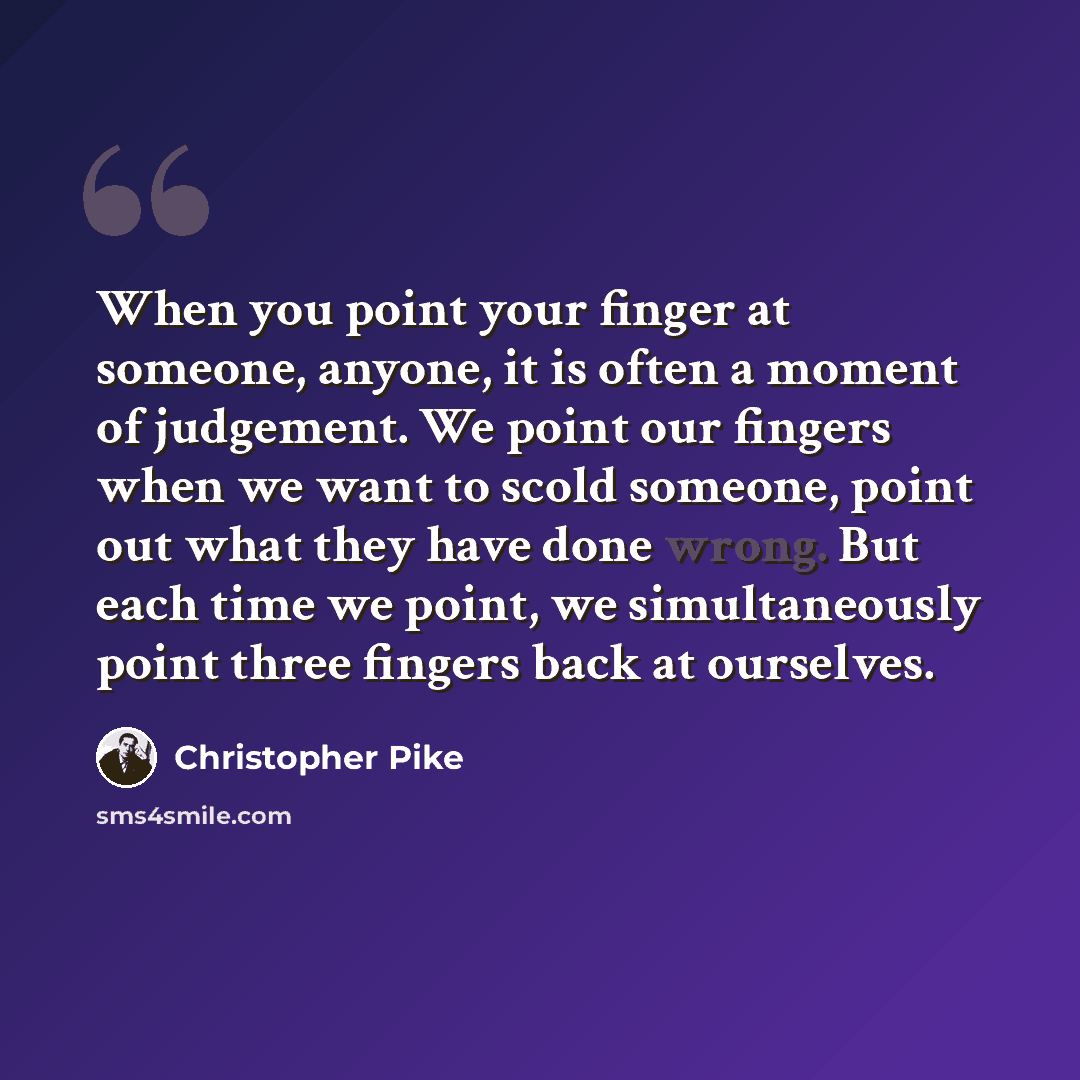 “When you point your finger at someone, anyone, it is often a moment of judgement. We point our fingers when we want to scold someone, point out what they have done wrong. But each time we point, we simultaneously point three fingers back at ourselves.” quote by Christopher Pike