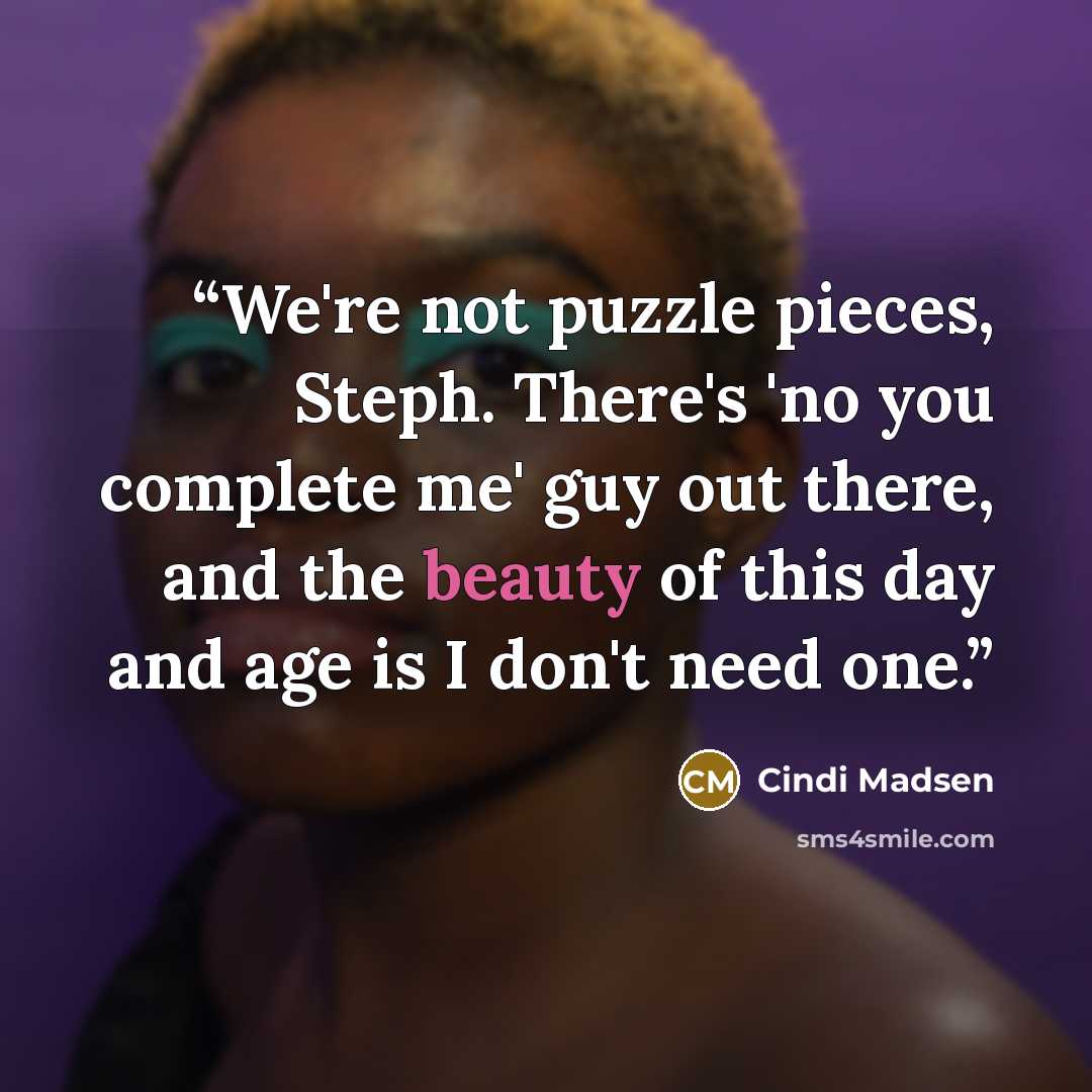 “We're not puzzle pieces, Steph. There's 'no you complete me' guy out there, and the beauty of this day and age is I don't need one.” quote by Cindi Madsen