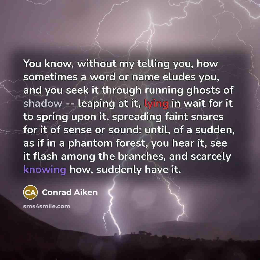 “You know, without my telling you, how sometimes a word or name eludes you, and you seek it through running ghosts of shadow -- leaping at it, lying in wait for it to spring upon it, spreading faint snares for it of sense or sound: until, of a sudden, as if in a phantom forest, you hear it, see it…” quote by Conrad Aiken