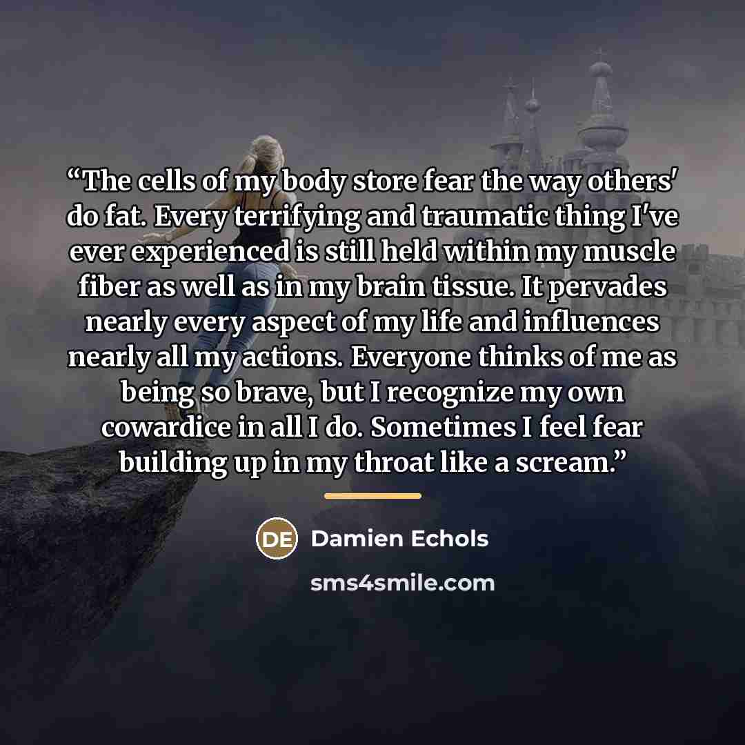 “The cells of my body store fear the way others' do fat. Every terrifying and traumatic thing I've ever experienced is still held within my muscle fiber as well as in my brain tissue. It pervades nearly every aspect of my life and influences nearly all my actions. Everyone thinks of me as being so…” quote by Damien Echols