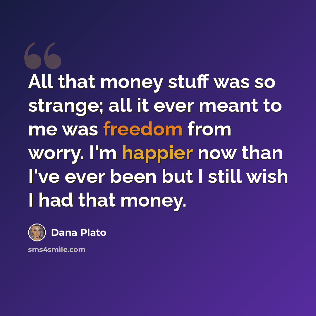 “All that money stuff was so strange; all it ever meant to me was freedom from worry. I'm happier now than I've ever been but I still wish I had that money.” quote by Dana Plato