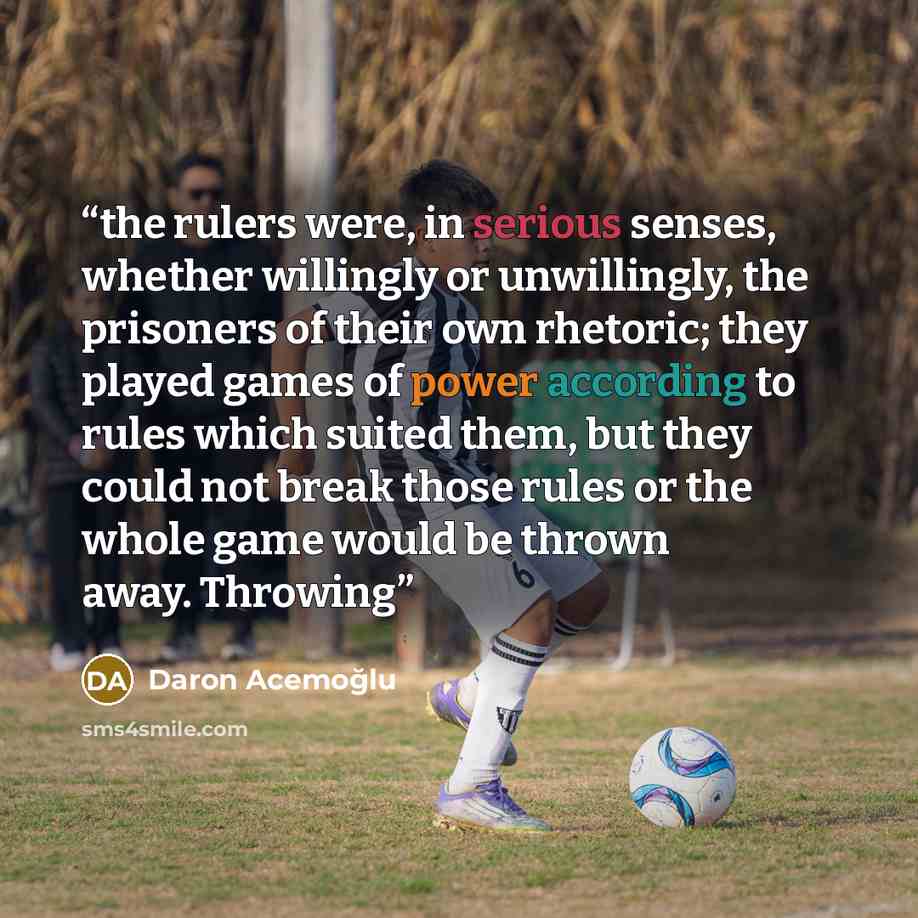 “the rulers were, in serious senses, whether willingly or unwillingly, the prisoners of their own rhetoric; they played games of power according to rules which suited them, but they could not break those rules or the whole game would be thrown away. Throwing” quote by Daron Acemoğlu