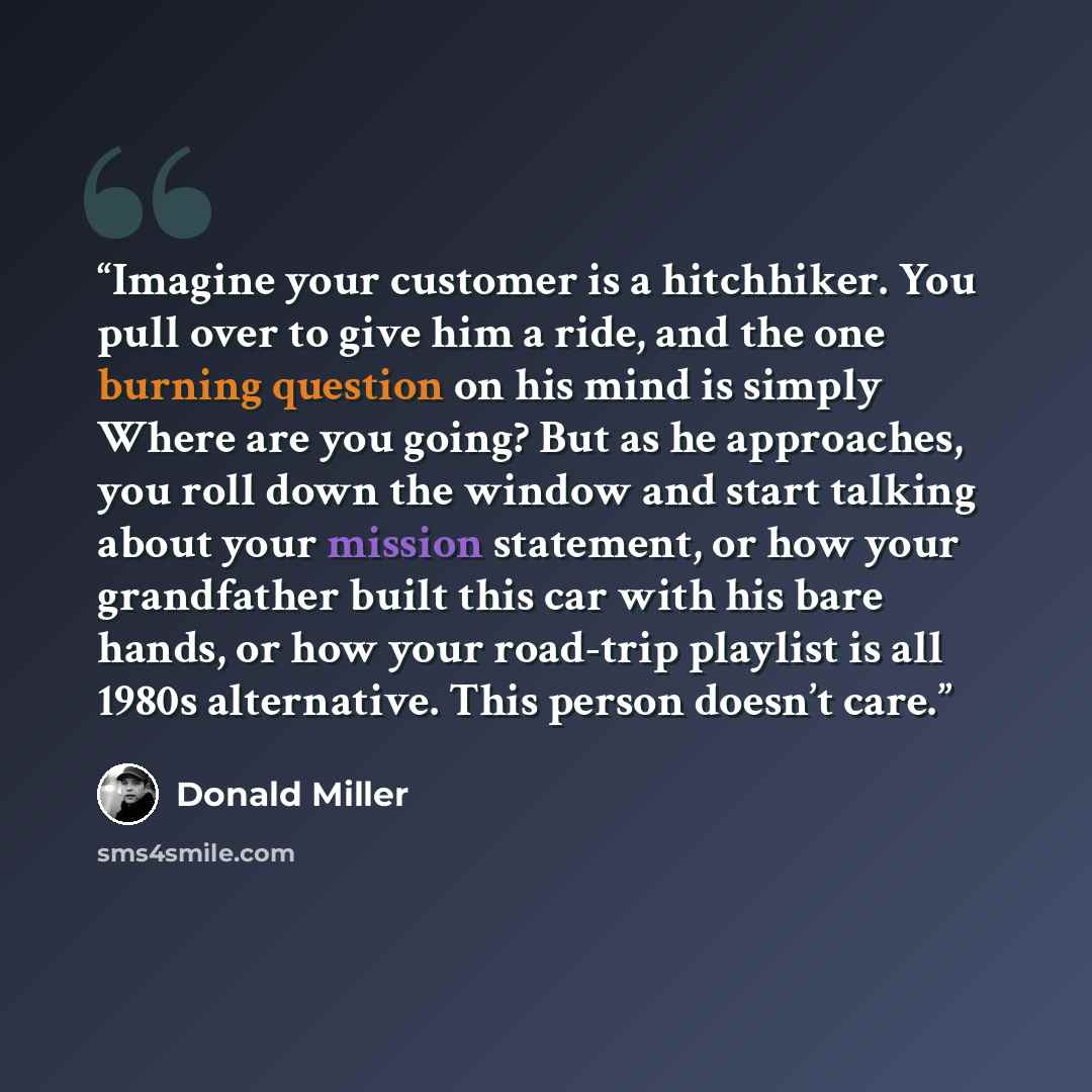 “Imagine your customer is a hitchhiker. You pull over to give him a ride, and the one burning question on his mind is simply Where are you going? But as he approaches, you roll down the window and start talking about your mission statement, or how your grandfather built this car with his bare…” quote by Donald Miller