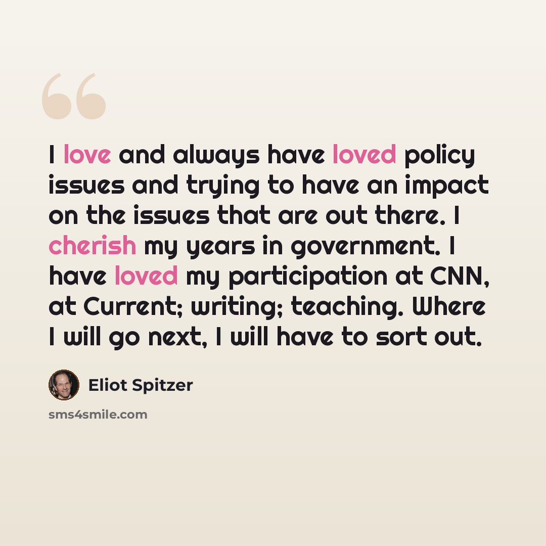 “I love and always have loved policy issues and trying to have an impact on the issues that are out there. I cherish my years in government. I have loved my participation at CNN, at Current; writing; teaching. Where I will go next, I will have to sort out.” quote by Eliot Spitzer