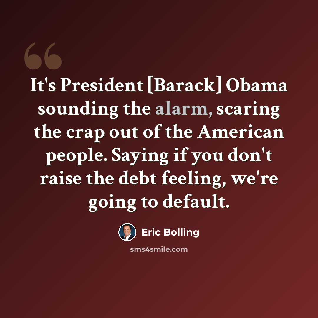 “It's President [Barack] Obama sounding the alarm, scaring the crap out of the American people. Saying if you don't raise the debt feeling, we're going to default.” quote by Eric Bolling