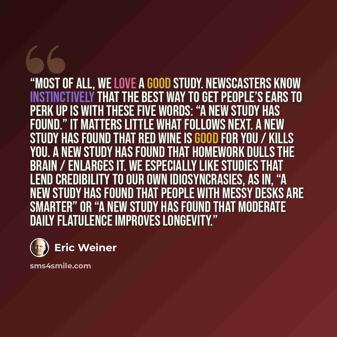 “Most of all, we love a good study. Newscasters know instinctively that the best way to get people’s ears to perk up is with these five words: “A new study has found.” It matters little what follows next. A new study has found that red wine is good for you / kills you. A new study has found that…” quote by Eric Weiner