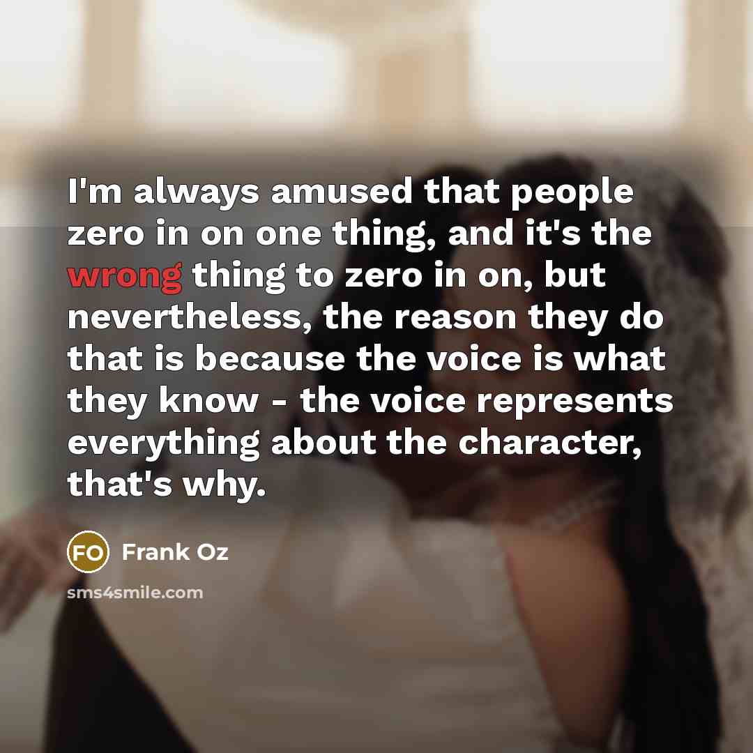 “I'm always amused that people zero in on one thing, and it's the wrong thing to zero in on, but nevertheless, the reason they do that is because the voice is what they know - the voice represents everything about the character, that's why.” quote by Frank Oz