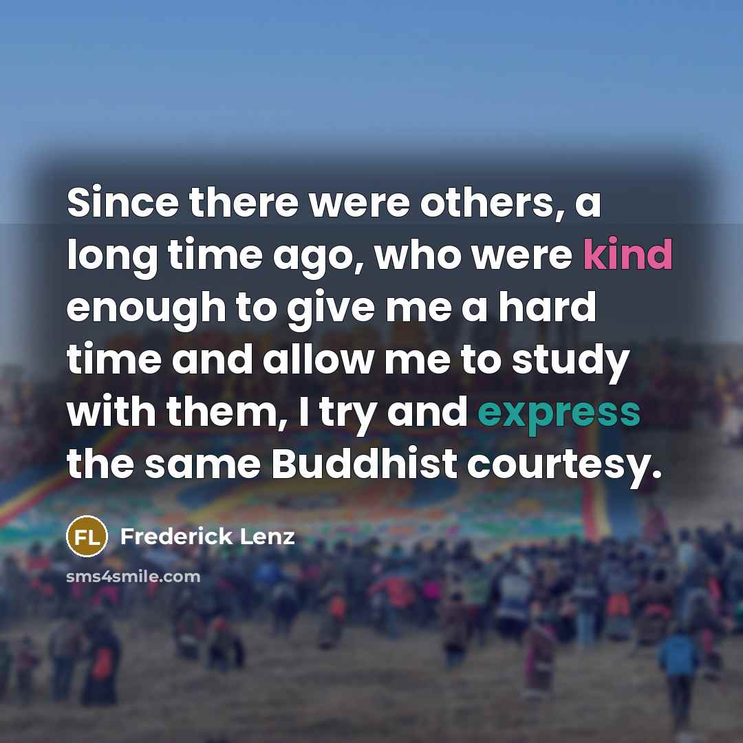“Since there were others, a long time ago, who were kind enough to give me a hard time and allow me to study with them, I try and express the same Buddhist courtesy.” quote by Frederick Lenz