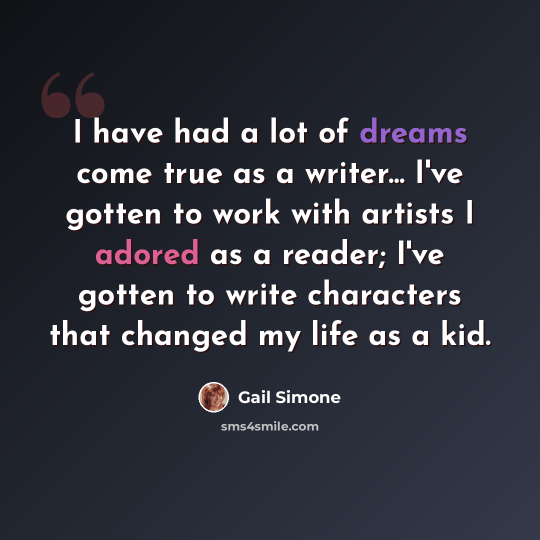 “I have had a lot of dreams come true as a writer... I've gotten to work with artists I adored as a reader; I've gotten to write characters that changed my life as a kid.” quote by Gail Simone
