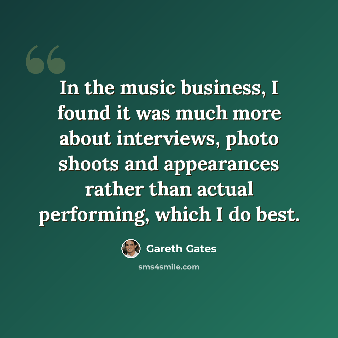 “In the music business, I found it was much more about interviews, photo shoots and appearances rather than actual performing, which I do best.” quote by Gareth Gates
