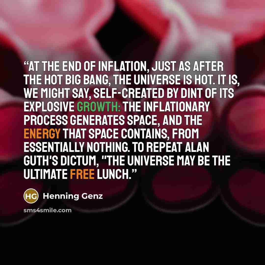 “At the end of inflation, just as after the hot Big Bang, the universe is hot. It is, we might say, self-created by dint of its explosive growth: The inflationary process generates space, and the energy that space contains, from essentially nothing. To repeat Alan Guth's dictum, "The universe may…” quote by Henning Genz
