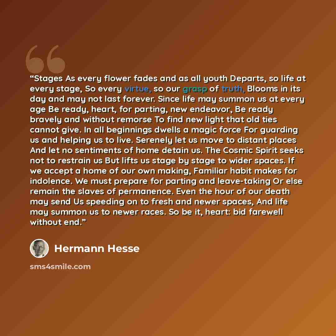 “Stages As every flower fades and as all youth Departs, so life at every stage, So every virtue, so our grasp of truth, Blooms in its day and may not last forever. Since life may summon us at every age Be ready, heart, for parting, new endeavor, Be ready bravely and without remorse To find new…” quote by Hermann Hesse