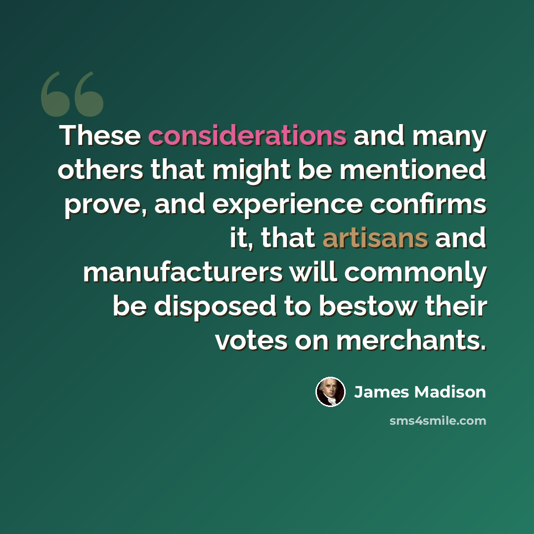 “These considerations and many others that might be mentioned prove, and experience confirms it, that artisans and manufacturers will commonly be disposed to bestow their votes on merchants.” quote by James Madison