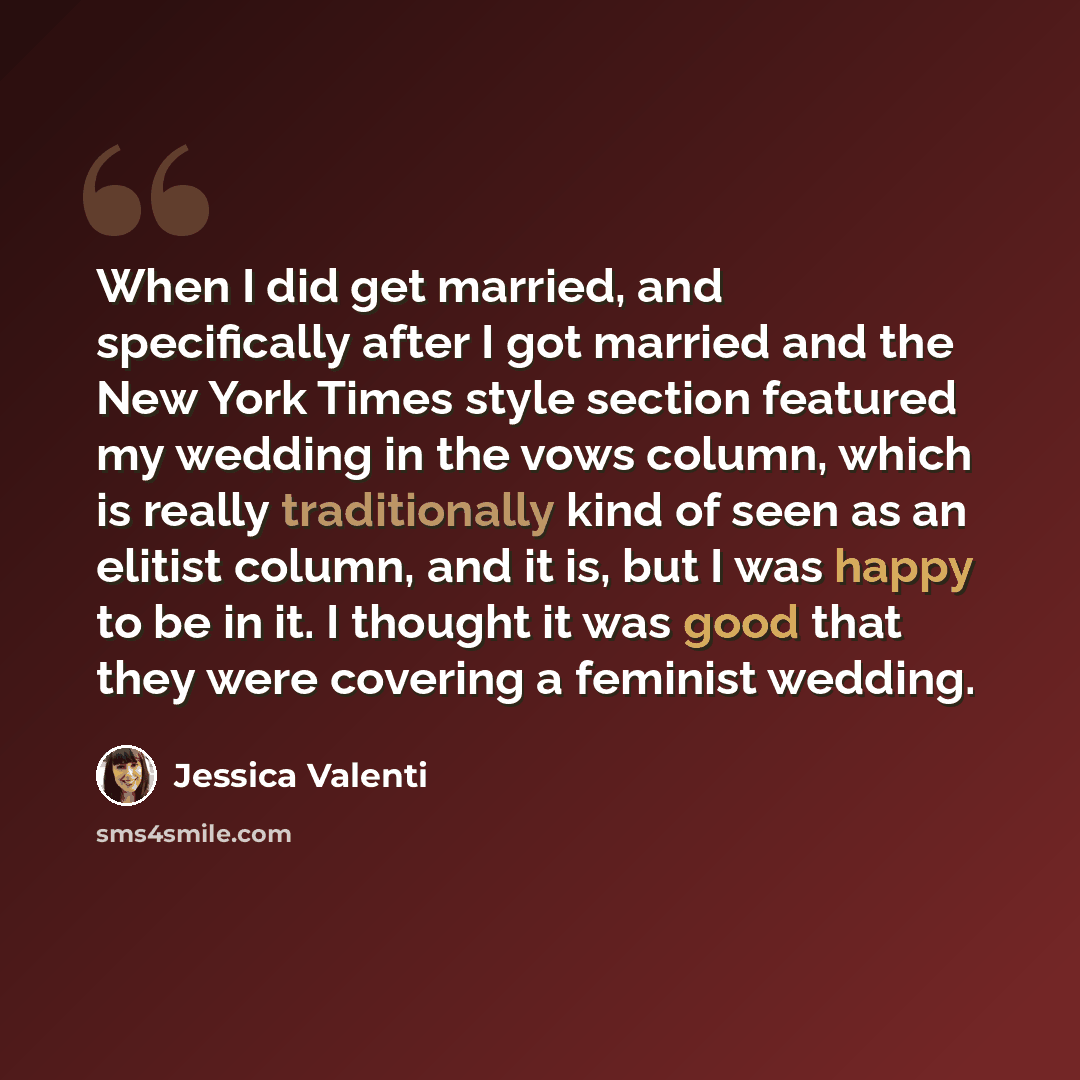 “When I did get married, and specifically after I got married and the New York Times style section featured my wedding in the vows column, which is really traditionally kind of seen as an elitist column, and it is, but I was happy to be in it. I thought it was good that they were covering a…” quote by Jessica Valenti