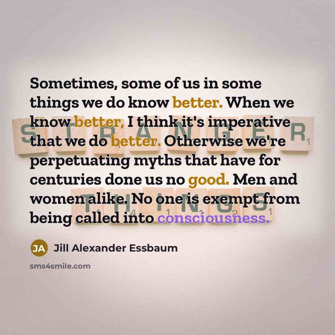 “Sometimes, some of us in some things we do know better. When we know better, I think it's imperative that we do better. Otherwise we're perpetuating myths that have for centuries done us no good. Men and women alike. No one is exempt from being called into consciousness.” quote by Jill Alexander Essbaum