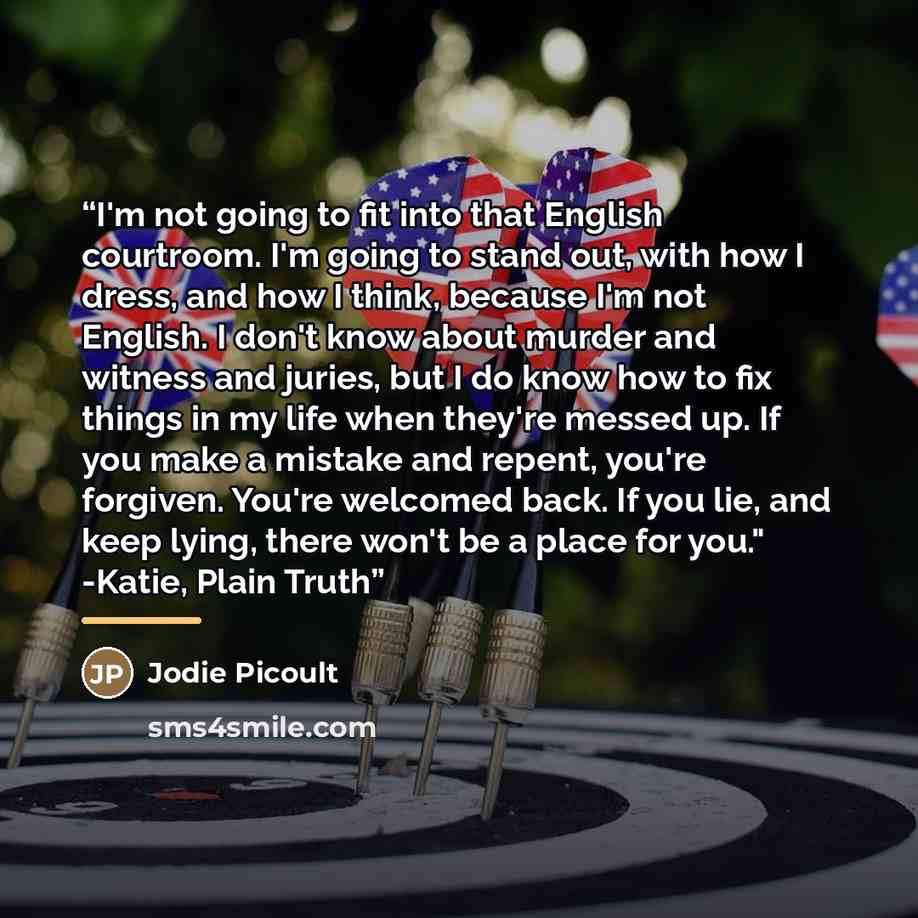 “I'm not going to fit into that English courtroom. I'm going to stand out, with how I dress, and how I think, because I'm not English. I don't know about murder and witness and juries, but I do know how to fix things in my life when they're messed up. If you make a mistake and repent, you're…” quote by Jodie picoult