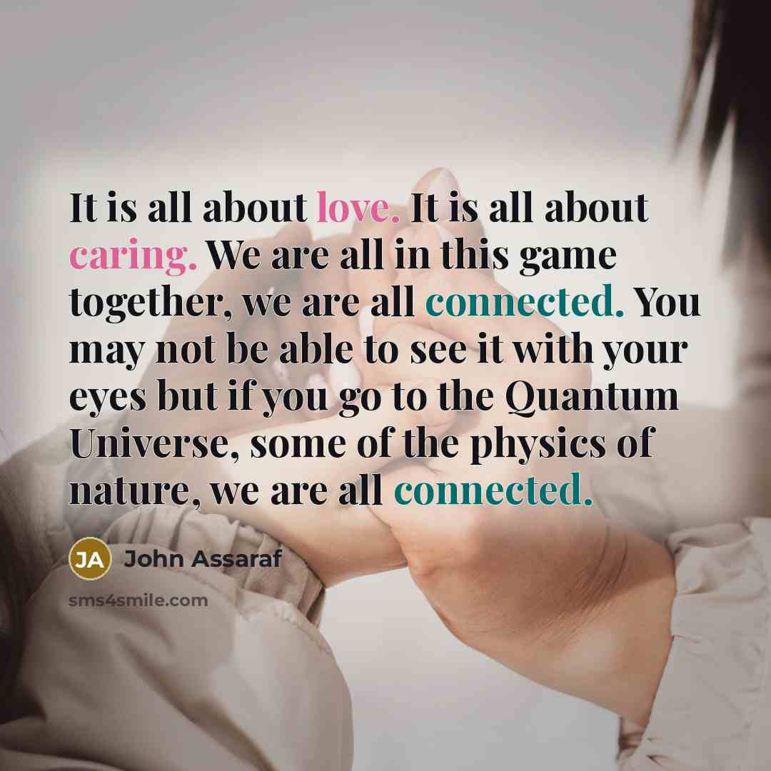 “It is all about love. It is all about caring. We are all in this game together, we are all connected. You may not be able to see it with your eyes but if you go to the Quantum Universe, some of the physics of nature, we are all connected.” quote by John Assaraf