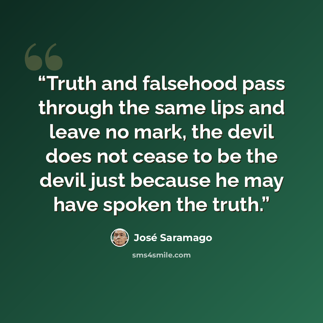 “Truth and falsehood pass through the same lips and leave no mark, the devil does not cease to be the devil just because he may have spoken the truth.” quote by José Saramago