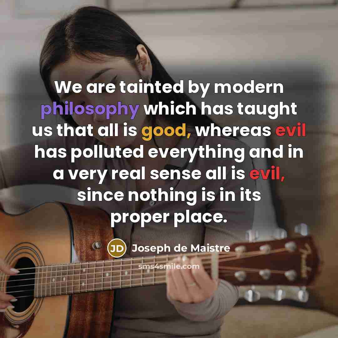 “We are tainted by modern philosophy which has taught us that all is good, whereas evil has polluted everything and in a very real sense all is evil, since nothing is in its proper place.” quote by Joseph de Maistre