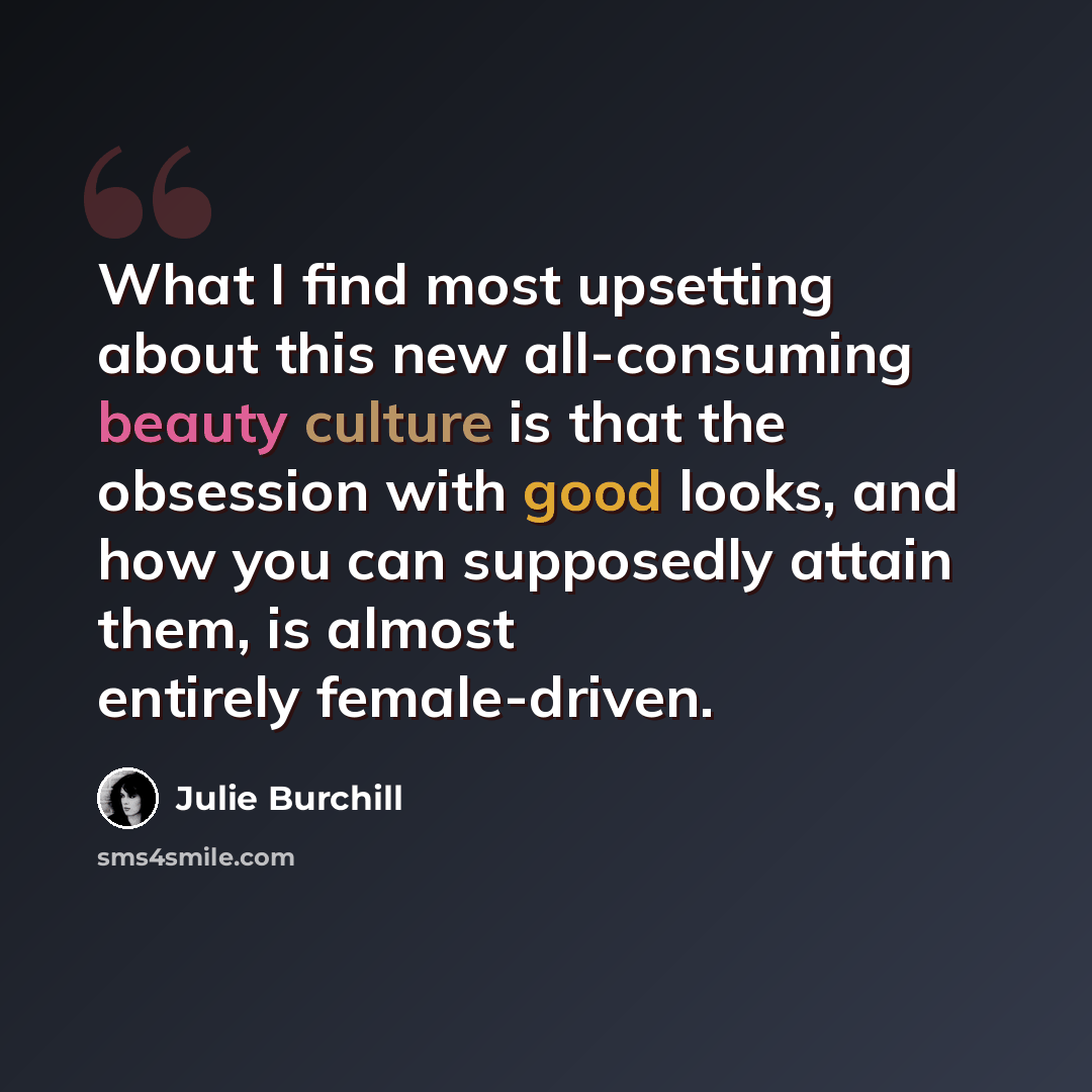 “What I find most upsetting about this new all-consuming beauty culture is that the obsession with good looks, and how you can supposedly attain them, is almost entirely female-driven.” quote by Julie Burchill