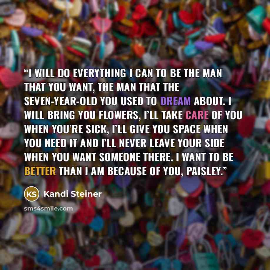 “I will do everything I can to be the man that you want, the man that the seven-year-old you used to dream about. I will bring you flowers, I’ll take care of you when you’re sick, I’ll give you space when you need it and I’ll never leave your side when you want someone there. I want to be better…” quote by Kandi Steiner