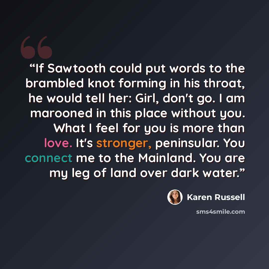 “If Sawtooth could put words to the brambled knot forming in his throat, he would tell her: Girl, don't go. I am marooned in this place without you. What I feel for you is more than love. It's stronger, peninsular. You connect me to the Mainland. You are my leg of land over dark water.” quote by Karen Russell