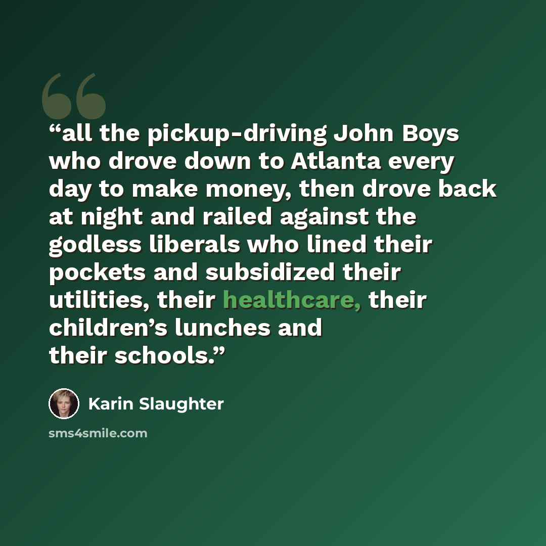“all the pickup-driving John Boys who drove down to Atlanta every day to make money, then drove back at night and railed against the godless liberals who lined their pockets and subsidized their utilities, their healthcare, their children’s lunches and their schools.” quote by Karin Slaughter