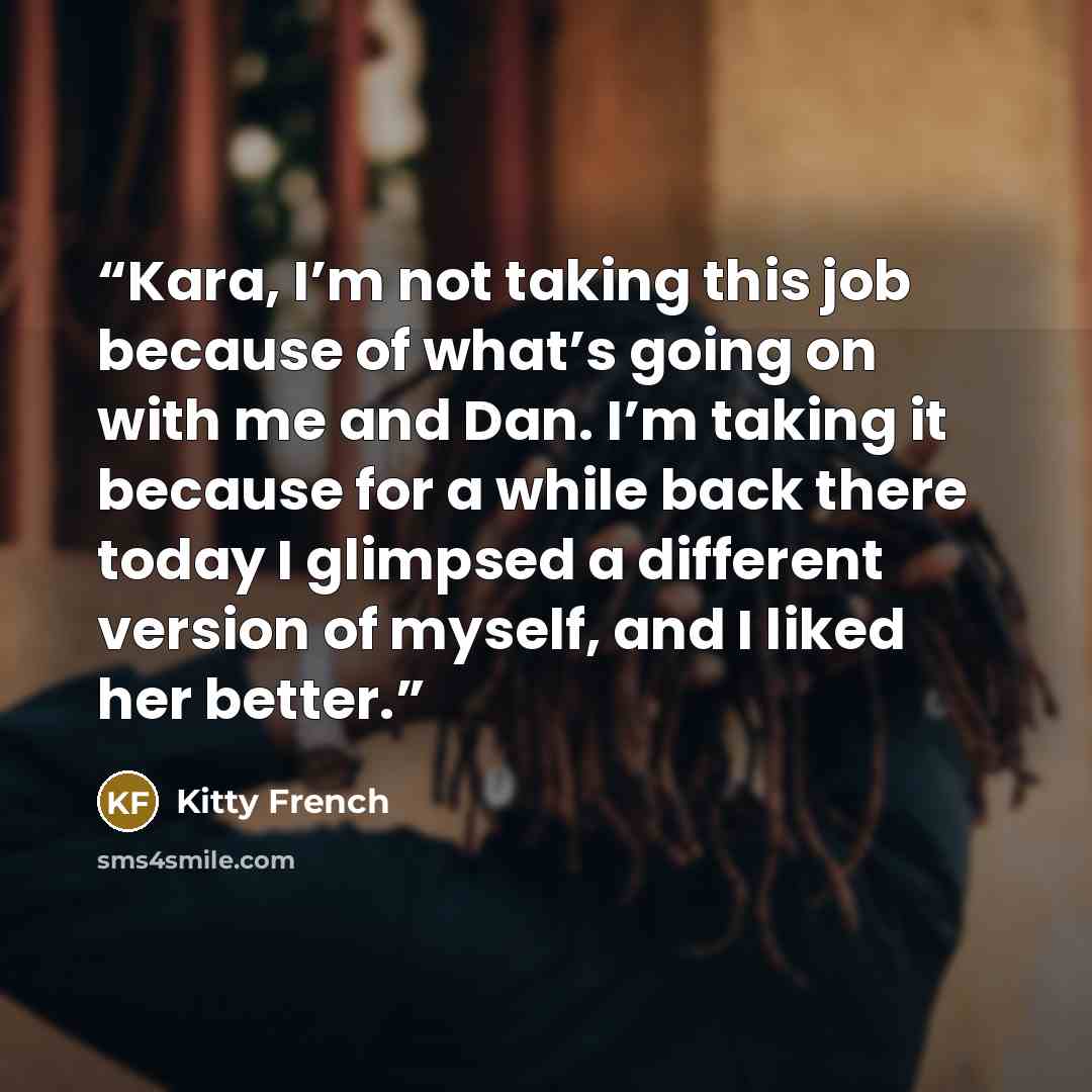 “Kara, I’m not taking this job because of what’s going on with me and Dan. I’m taking it because for a while back there today I glimpsed a different version of myself, and I liked her better.” quote by Kitty French