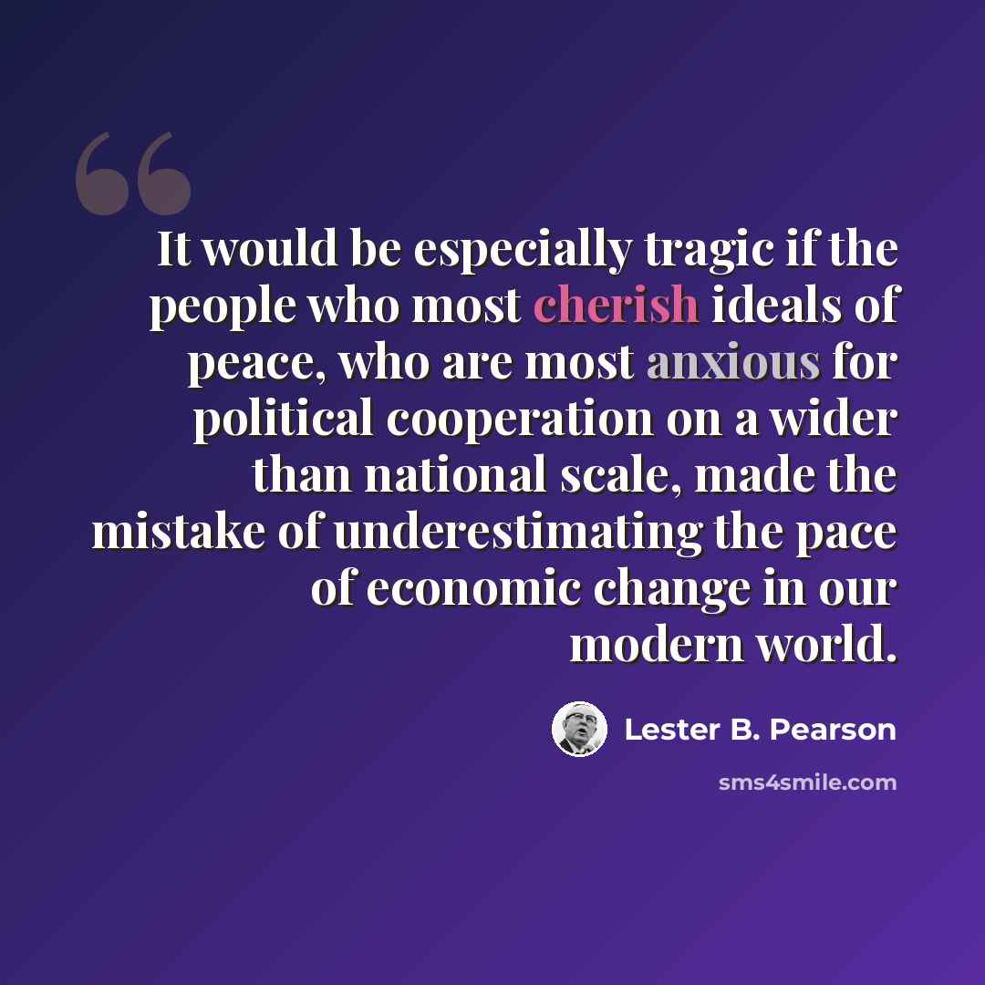 “It would be especially tragic if the people who most cherish ideals of peace, who are most anxious for political cooperation on a wider than national scale, made the mistake of underestimating the pace of economic change in our modern world.” quote by Lester B. Pearson