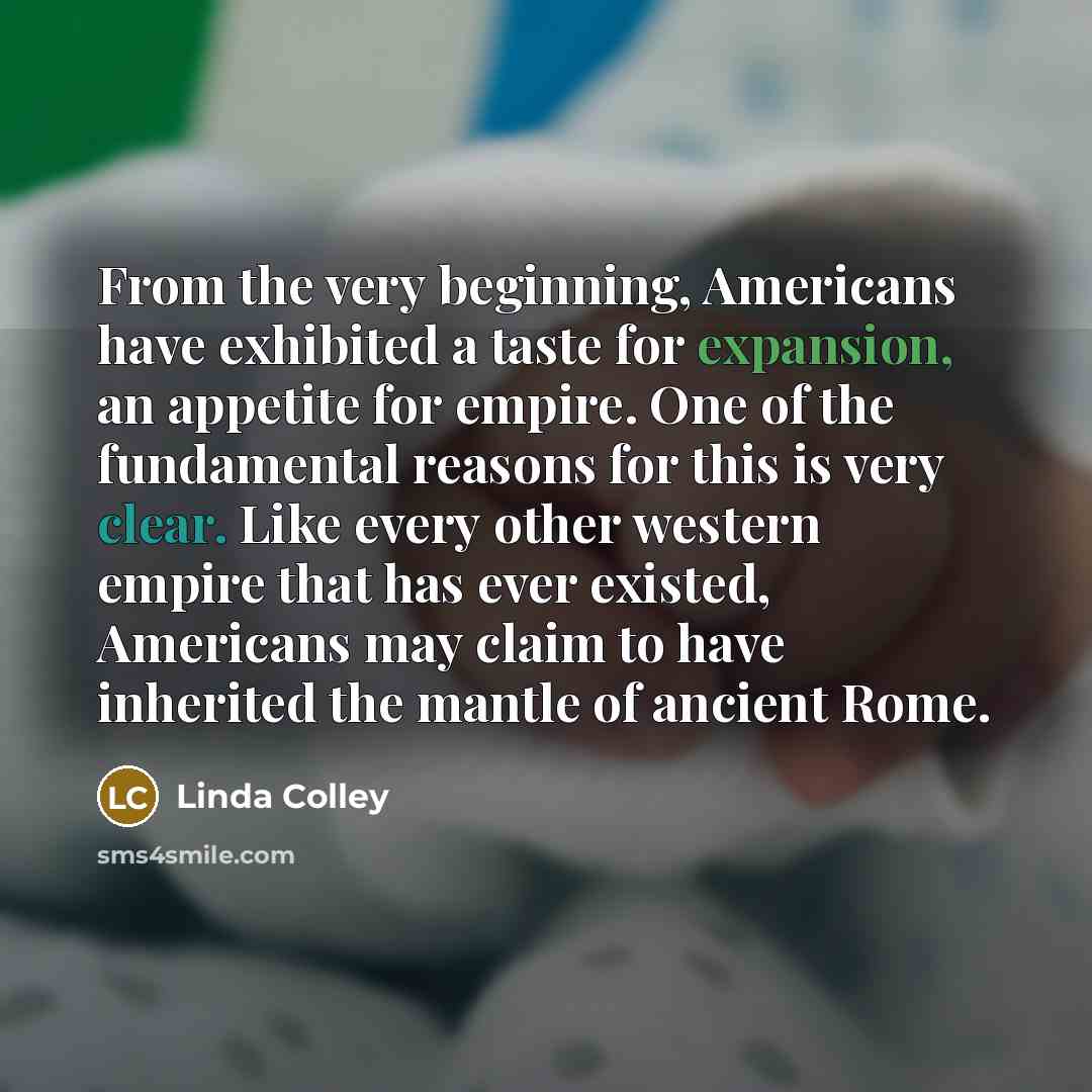 “From the very beginning, Americans have exhibited a taste for expansion, an appetite for empire. One of the fundamental reasons for this is very clear. Like every other western empire that has ever existed, Americans may claim to have inherited the mantle of ancient Rome.” quote by Linda Colley