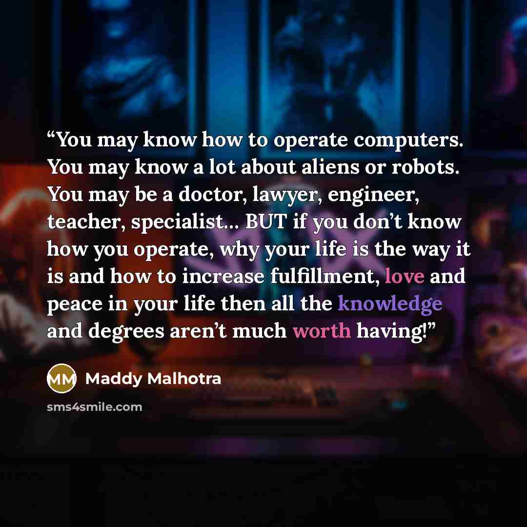 “You may know how to operate computers. You may know a lot about aliens or robots. You may be a doctor, lawyer, engineer, teacher, specialist… BUT if you don’t know how you operate, why your life is the way it is and how to increase fulfillment, love and peace in your life then all the knowledge…” quote by Maddy Malhotra