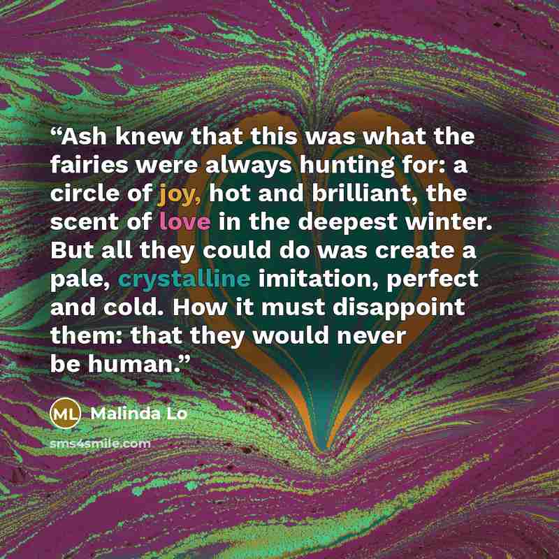 “Ash knew that this was what the fairies were always hunting for: a circle of joy, hot and brilliant, the scent of love in the deepest winter. But all they could do was create a pale, crystalline imitation, perfect and cold. How it must disappoint them: that they would never be human.” quote by Malinda Lo