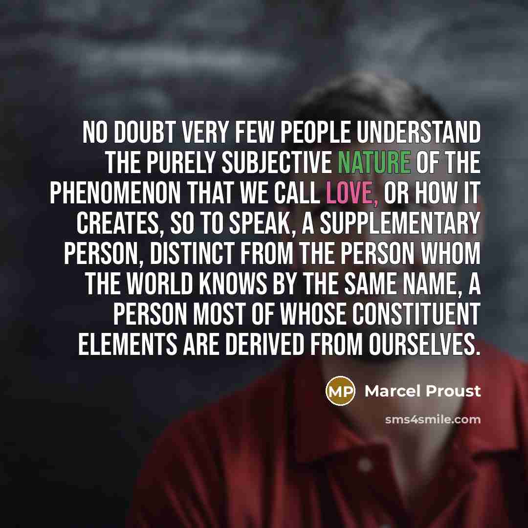 “No doubt very few people understand the purely subjective nature of the phenomenon that we call love, or how it creates, so to speak, a supplementary person, distinct from the person whom the world knows by the same name, a person most of whose constituent elements are derived from ourselves.” quote by Marcel Proust