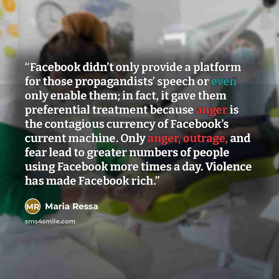 “Facebook didn’t only provide a platform for those propagandists’ speech or even only enable them; in fact, it gave them preferential treatment because anger is the contagious currency of Facebook’s current machine. Only anger, outrage, and fear lead to greater numbers of people using Facebook more…” quote by Maria Ressa