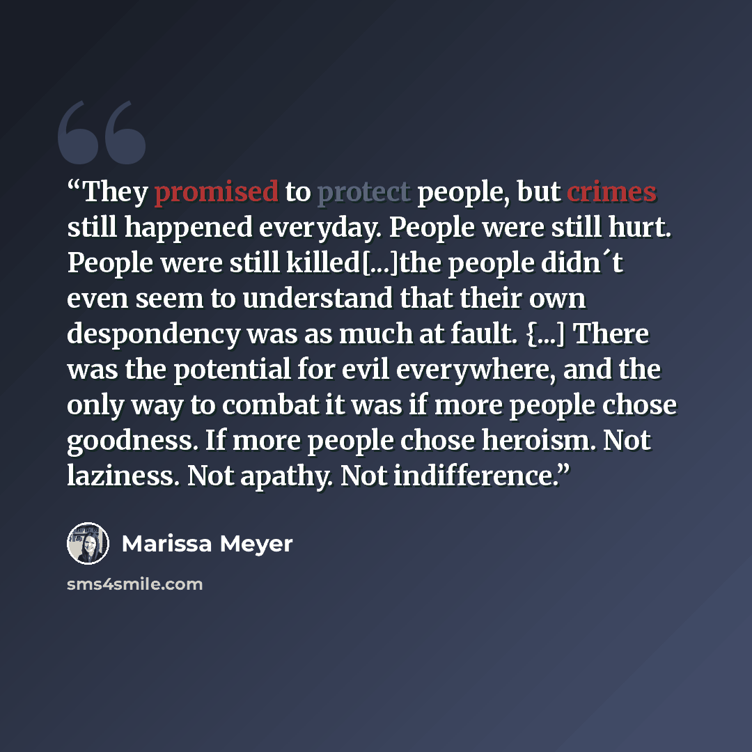 “They promised to protect people, but crimes still happened everyday. People were still hurt. People were still killed[...]the people didn´t even seem to understand that their own despondency was as much at fault. {...] There was the potential for evil everywhere, and the only way to combat it was…” quote by Marissa Meyer