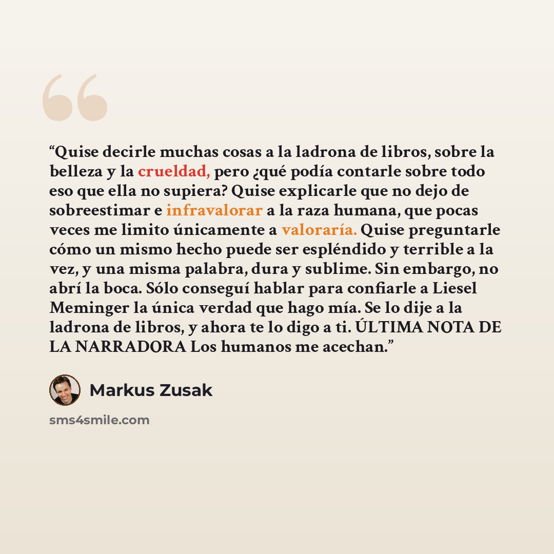“Quise decirle muchas cosas a la ladrona de libros, sobre la belleza y la crueldad, pero ¿qué podía contarle sobre todo eso que ella no supiera? Quise explicarle que no dejo de sobreestimar e infravalorar a la raza humana, que pocas veces me limito únicamente a valoraría. Quise preguntarle cómo un…” quote by Markus Zusak
