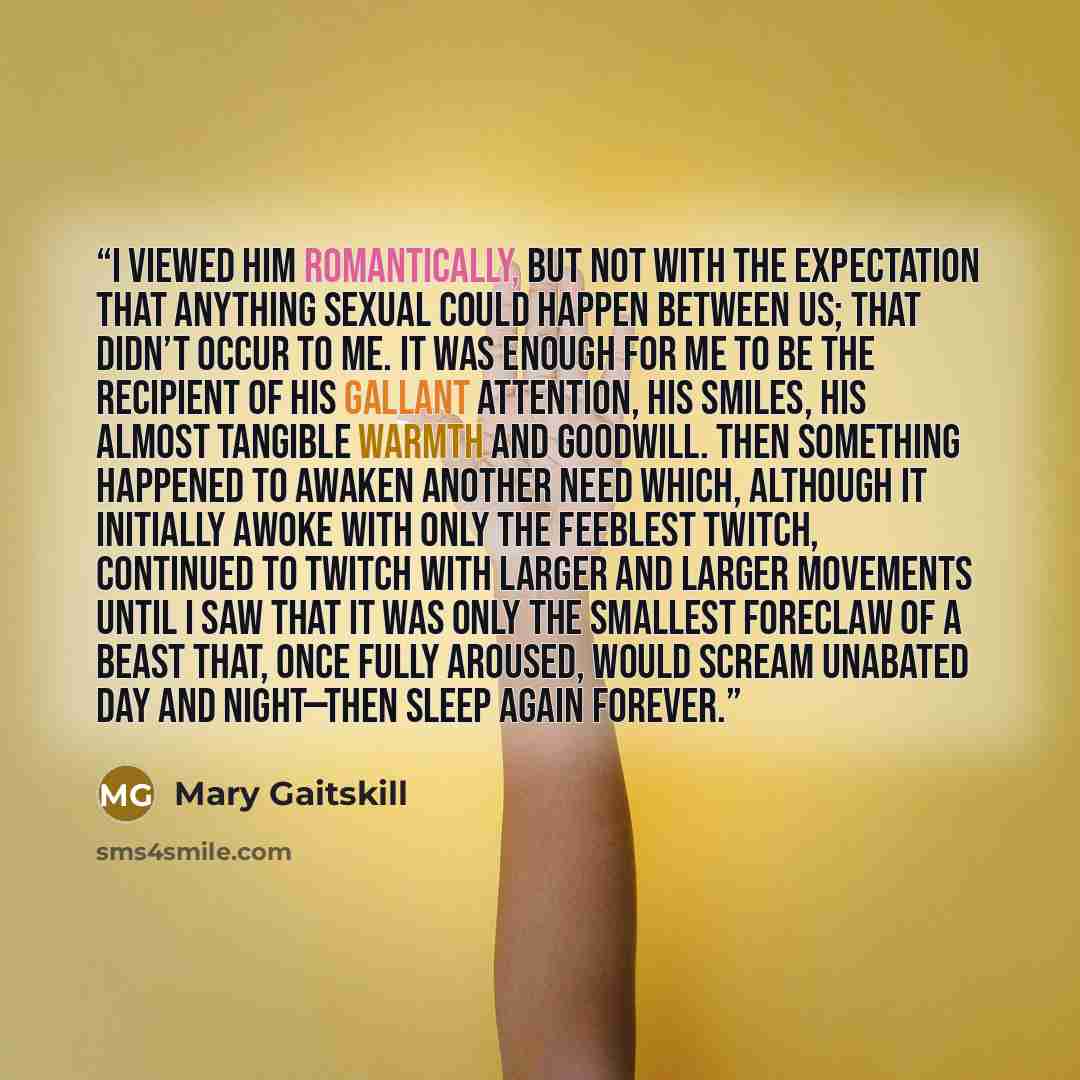 “I viewed him romantically, but not with the expectation that anything sexual could happen between us; that didn’t occur to me. It was enough for me to be the recipient of his gallant attention, his smiles, his almost tangible warmth and goodwill. Then something happened to awaken another need…” quote by Mary Gaitskill