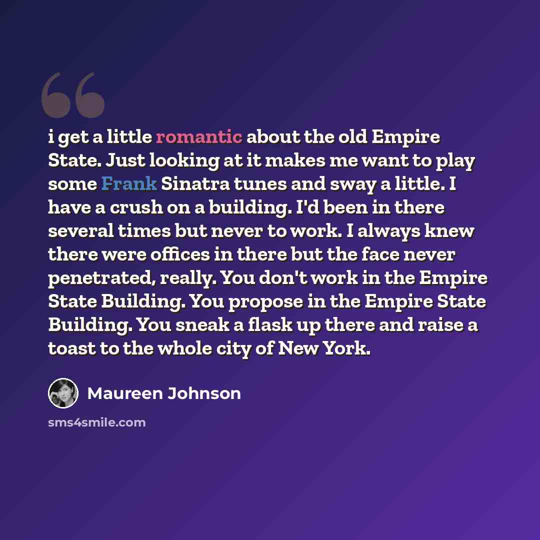 “i get a little romantic about the old Empire State. Just looking at it makes me want to play some Frank Sinatra tunes and sway a little. I have a crush on a building. I'd been in there several times but never to work. I always knew there were offices in there but the face never penetrated, really…” quote by Maureen Johnson