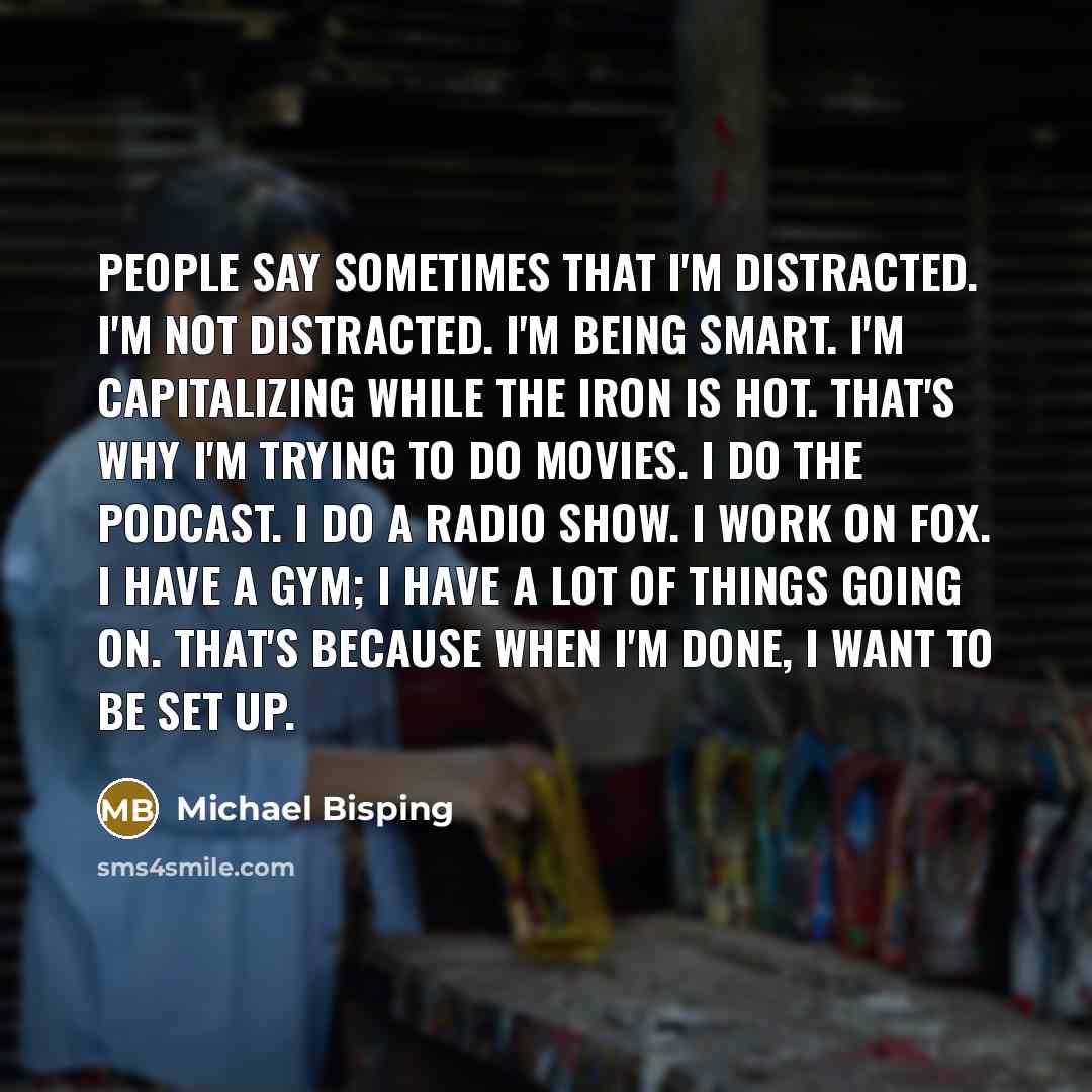 “People say sometimes that I'm distracted. I'm not distracted. I'm being smart. I'm capitalizing while the iron is hot. That's why I'm trying to do movies. I do the podcast. I do a radio show. I work on FOX. I have a gym; I have a lot of things going on. That's because when I'm done, I want to be…” quote by Michael Bisping