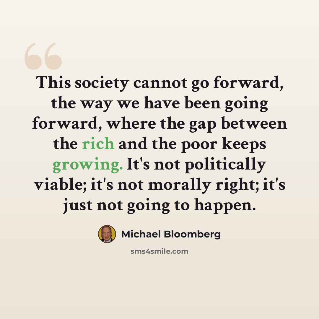 “This society cannot go forward, the way we have been going forward, where the gap between the rich and the poor keeps growing. It's not politically viable; it's not morally right; it's just not going to happen.” quote by Michael Bloomberg