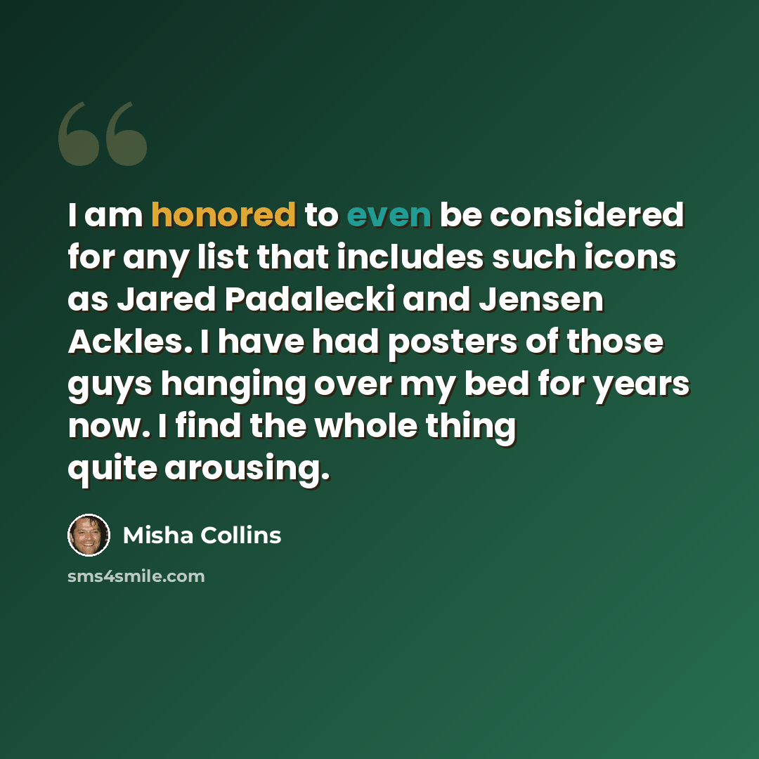 “I am honored to even be considered for any list that includes such icons as Jared Padalecki and Jensen Ackles. I have had posters of those guys hanging over my bed for years now. I find the whole thing quite arousing.” quote by Misha Collins