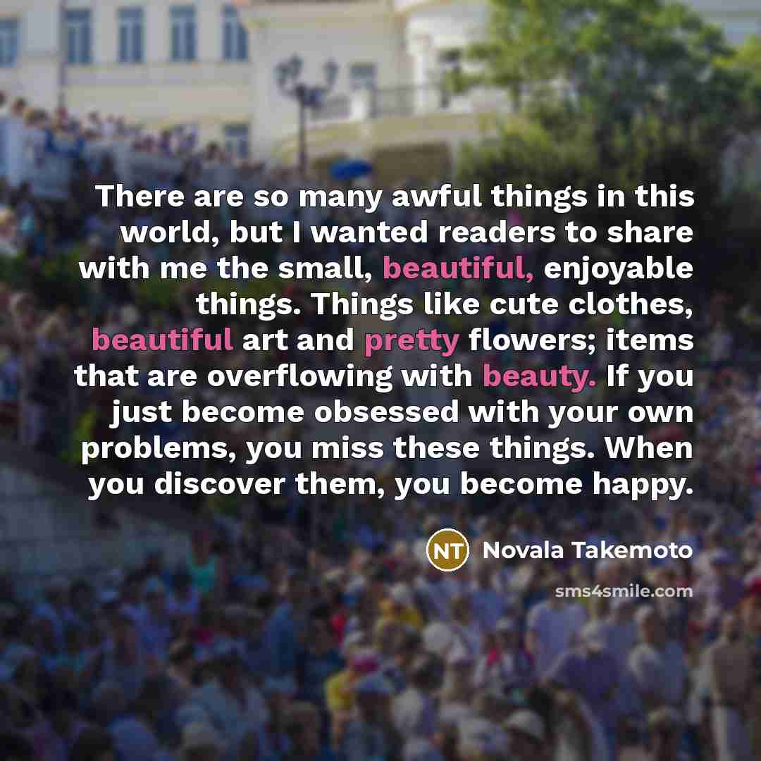 “There are so many awful things in this world, but I wanted readers to share with me the small, beautiful, enjoyable things. Things like cute clothes, beautiful art and pretty flowers; items that are overflowing with beauty. If you just become obsessed with your own problems, you miss these things…” quote by Novala Takemoto