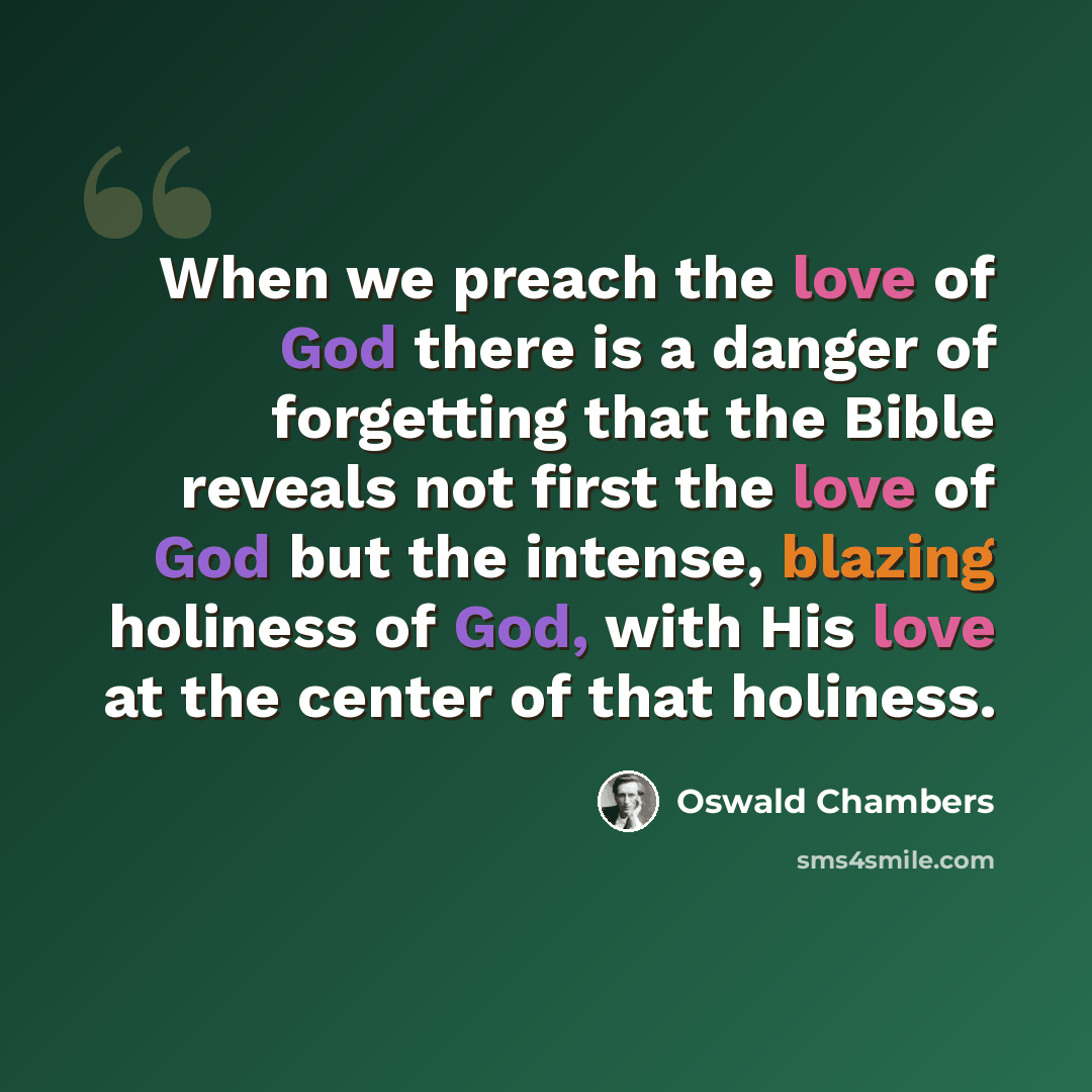 “When we preach the love of God there is a danger of forgetting that the Bible reveals not first the love of God but the intense, blazing holiness of God, with His love at the center of that holiness.” quote by Oswald Chambers