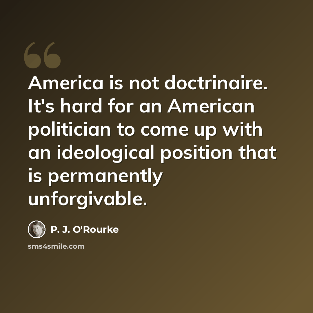 “America is not doctrinaire. It's hard for an American politician to come up with an ideological position that is permanently unforgivable.” quote by P. J. O'Rourke